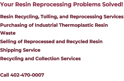 Your Resin Reprocessing Problems Solved! Resin Recycling, Tolling, and Reprocessing Services Purchasing of Industrial Thermoplastic Resin Waste Selling of Reprocessed and Recycled Resin Shipping Service Recycling and Collection Services Call 402-470-0007